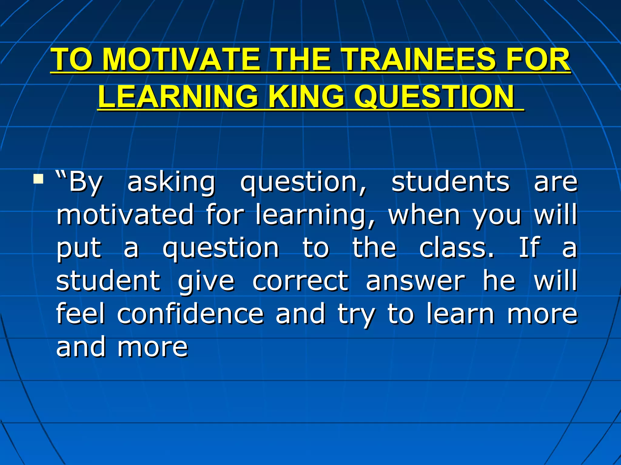 TO MOTIVATE THE TRAINEES FOR
      LEARNING KING QUESTION

   “By asking question, students are
    motivated for learning, when you will
    put a question to the class. If a
    student give correct answer he will
    feel confidence and try to learn more
    and more
 