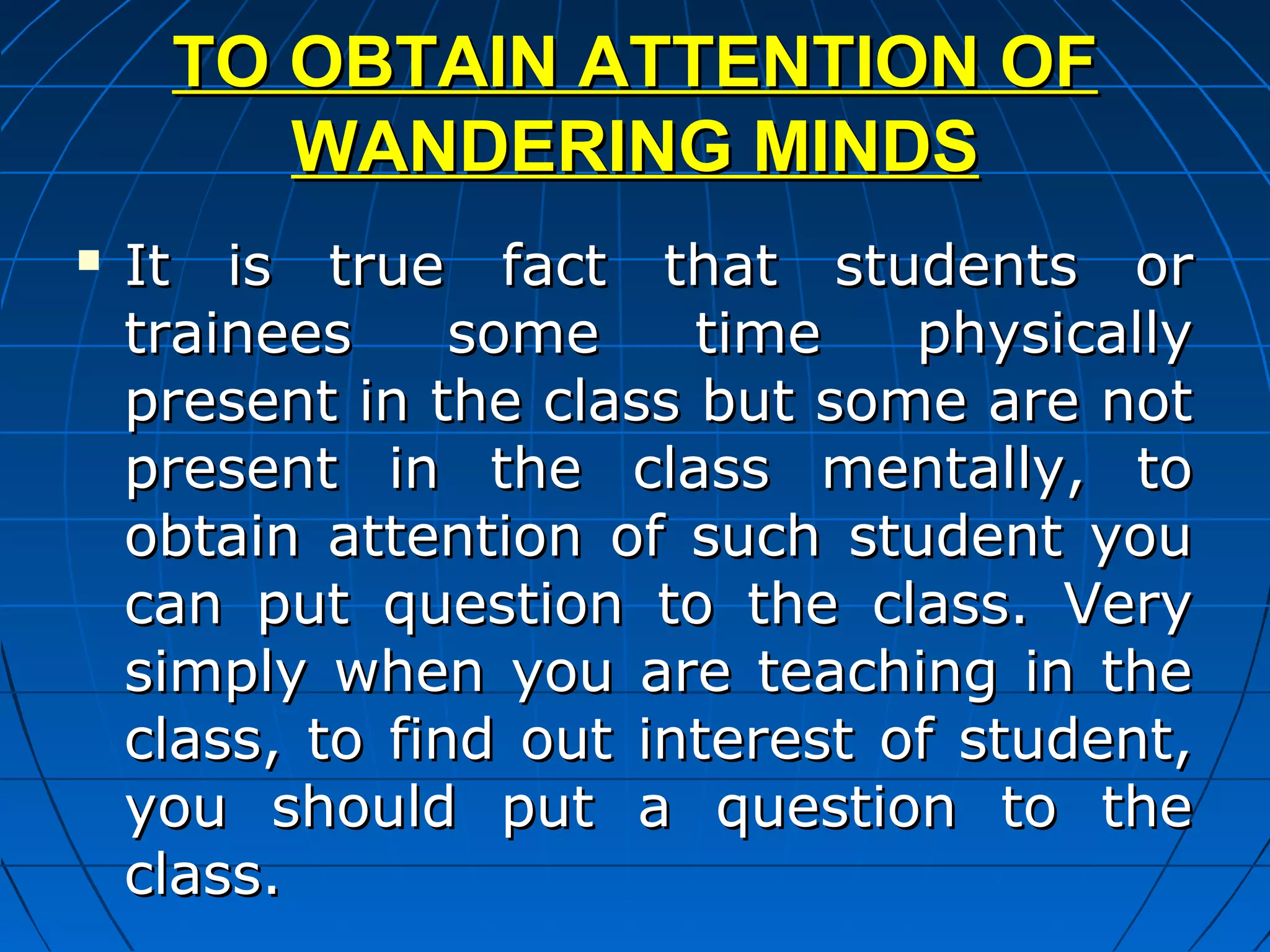 TO OBTAIN ATTENTION OF
        WANDERING MINDS
   It is true fact that students or
    trainees     some    time    physically
    present in the class but some are not
    present in the class mentally, to
    obtain attention of such student you
    can put question to the class. Very
    simply when you are teaching in the
    class, to find out interest of student,
    you should put a question to the
    class.
 