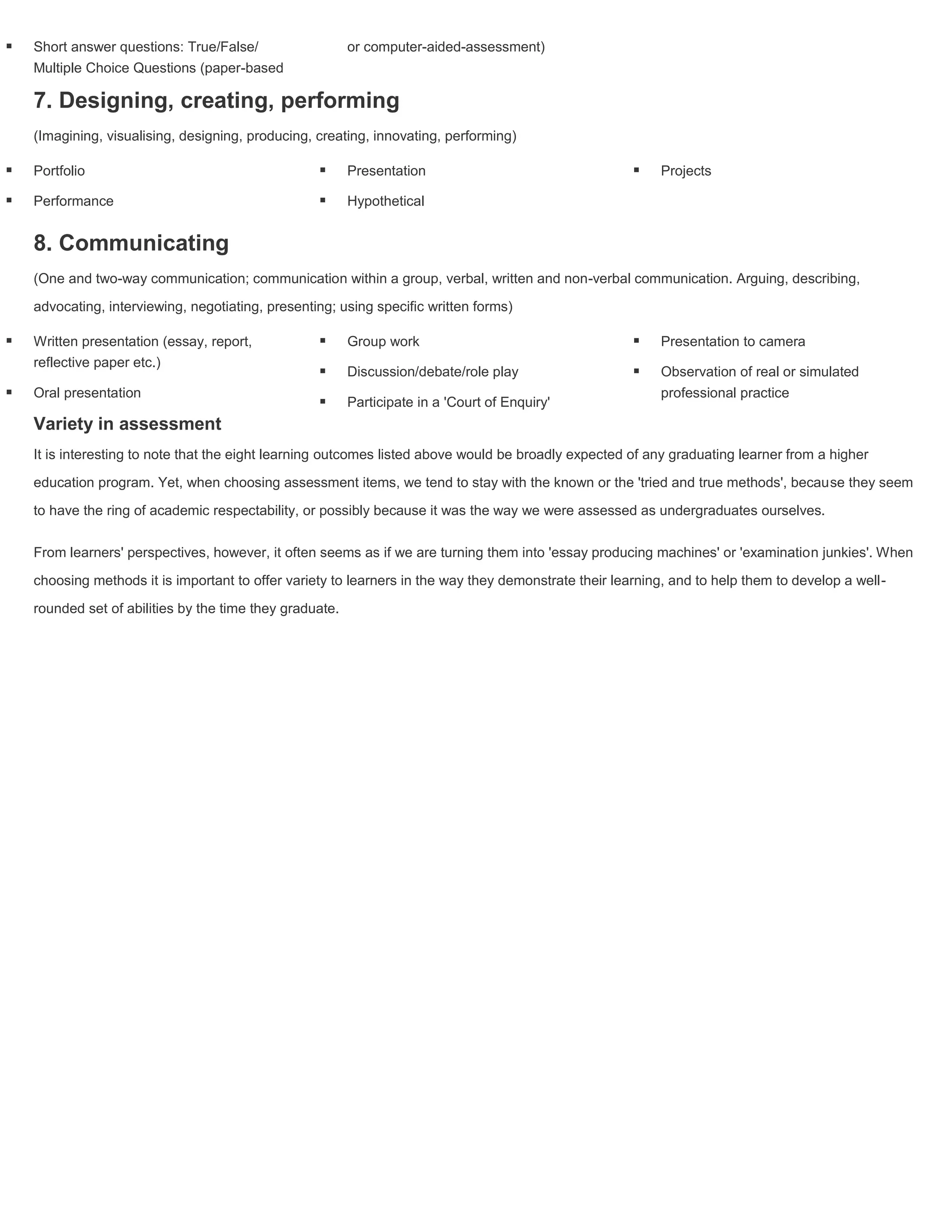    Short answer questions: True/False/                   or computer-aided-assessment)
    Multiple Choice Questions (paper-based

    7. Designing, creating, performing
    (Imagining, visualising, designing, producing, creating, innovating, performing)

   Portfolio                                            Presentation                                    Projects

   Performance                                          Hypothetical


    8. Communicating
    (One and two-way communication; communication within a group, verbal, written and non-verbal communication. Arguing, describing,

    advocating, interviewing, negotiating, presenting; using specific written forms)

   Written presentation (essay, report,                 Group work                                      Presentation to camera
    reflective paper etc.)
                                                         Discussion/debate/role play                     Observation of real or simulated
   Oral presentation                                                                                      professional practice
                                                         Participate in a 'Court of Enquiry'
    Variety in assessment
    It is interesting to note that the eight learning outcomes listed above would be broadly expected of any graduating learner from a higher

    education program. Yet, when choosing assessment items, we tend to stay with the known or the 'tried and true methods', because they seem

    to have the ring of academic respectability, or possibly because it was the way we were assessed as undergraduates ourselves.


    From learners' perspectives, however, it often seems as if we are turning them into 'essay producing machines' or 'examination junkies'. When

    choosing methods it is important to offer variety to learners in the way they demonstrate their learning, and to help them to develop a well-

    rounded set of abilities by the time they graduate.
 
