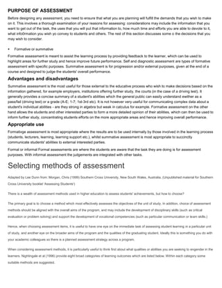 PURPOSE OF ASSESSMENT
Before designing any assessment, you need to ensure that what you are planning will fulfill the demands that you wish to make
on it. This involves a thorough examination of your reasons for assessing: considerations may include the information that you
want to get out of the task, the uses that you will put that information to, how much time and efforts you are able to devote to it,
what info0rmation you wish yo convey to students and others. The rest of this section discusses some o the decisions that you
may wish to consider.

   Formative or summative
Formative assessment is meant to assist the learning process by providing feedback to the learner, which can be used to
highlight areas for further study and hence improve future performance. Self and diagnostic assessment are types of formative
assessment with specific purposes. Summative assessment is for progression and/or external purposes, given at the end of a
course and designed to judge the students' overall performance.

Advantages and disadvantages
Summative assessment is the most useful for those external to the educative process who wish to make decisions based on the
information gathered, for example employers, institutions offering further study, the courts (in the case of a driving test). It
generally provides a concise summary of a student's abilities which the general public can easily understand ewither as a
pass/fail (driving test) or a grade (A-E; 1-7; 1st-3rd etc). It is not however very useful for communicating complex data about a
student's individual abilities - are they strong in algebra but weak in calculus for example. Formative assessment on the other
hand allows the students and other interested parties to form a more detailed opinion of their abilities, which can then be used to
inform further study, concentrating students efforts on the more appropriate areas and hence improving overall performance.

Appropriate use
Formativge assessment is most appropriate where the results are to be used internally by those involved in the learning process
(students, lecturers, learning, learning support etc.), whilst summative assessment is most appropriate to succinctly
communicate students' abilities to external interested parties.

Formal or informal Formal assessments are where the students are aware that the task they are doing is for assessment
purposes. With informal assessment the judgements are integrated with other tasks.


Selecting methods of assessment
Adapted by Lee Dunn from: Morgan, Chris (1999) Southern Cross University, New South Wales, Australia. (Unpublished material for Southern

Cross University booklet 'Assessing Students')


There is a wealth of assessment methods used in higher education to assess students' achievements, but how to choose?


The primary goal is to choose a method which most effectively assesses the objectives of the unit of study. In addition, choice of assessment

methods should be aligned with the overall aims of the program, and may include the development of disciplinary skills (such as critical

evaluation or problem solving) and support the development of vocational competencies (such as particular communication or team skills.)


Hence, when choosing assessment items, it is useful to have one eye on the immediate task of assessing student learning in a particular unit

of study, and another eye on the broader aims of the program and the qualities of the graduating student. Ideally this is something you do with

your academic colleagues so there is a planned assessment strategy across a program.


When considering assessment methods, it is particularly useful to think first about what qualities or abilities you are seeking to engender in the
learners. Nightingale et al (1996) provide eight broad categories of learning outcomes which are listed below. Within each category some

suitable methods are suggested.
 