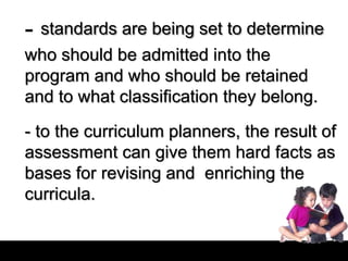- standards are being set to determine
who should be admitted into the
program and who should be retained
and to what classification they belong.
- to the curriculum planners, the result of
assessment can give them hard facts as
bases for revising and enriching the
curricula.
 