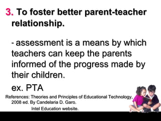 3. To foster better parent-teacher
relationship.
- assessment is a means by which
teachers can keep the parents
informed of the progress made by
their children.
ex. PTA
References: Theories and Principles of Educational Technology,
2008 ed. By Candelaria D. Garo.
Intel Education website.
 