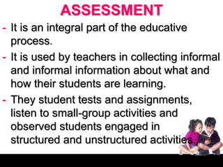 ASSESSMENT
- It is an integral part of the educative
process.
- It is used by teachers in collecting informal
and informal information about what and
how their students are learning.
- They student tests and assignments,
listen to small-group activities and
observed students engaged in
structured and unstructured activities.
 