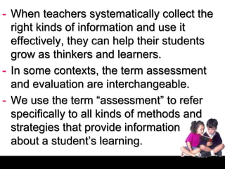 - When teachers systematically collect the
right kinds of information and use it
effectively, they can help their students
grow as thinkers and learners.
- In some contexts, the term assessment
and evaluation are interchangeable.
- We use the term “assessment” to refer
specifically to all kinds of methods and
strategies that provide information
about a student’s learning.
 