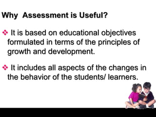 Why Assessment is Useful?
 It is based on educational objectives
formulated in terms of the principles of
growth and development.
 It includes all aspects of the changes in
the behavior of the students/ learners.
 