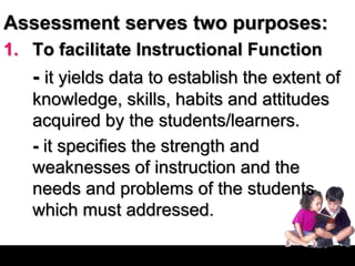 Assessment serves two purposes:
1. To facilitate Instructional Function
- it yields data to establish the extent of
knowledge, skills, habits and attitudes
acquired by the students/learners.
- it specifies the strength and
weaknesses of instruction and the
needs and problems of the students
which must addressed.
 