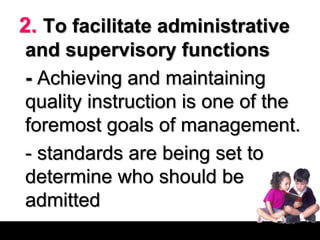 2. To facilitate administrative
and supervisory functions
- Achieving and maintaining
quality instruction is one of the
foremost goals of management.
- standards are being set to
determine who should be
admitted
 