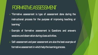 FORMATIVEASSESSMENT
 “Formative assessment is type of assessment done during the
instructional process for the purpose of improving teaching or
learning.”
 Example of formative assessment is Questions and answers
sessions andobservation duringclassactivities.
 Self-assessment and peer assessment are also the best example of
formative assessment inwhichhelp the learningprocess.
 
