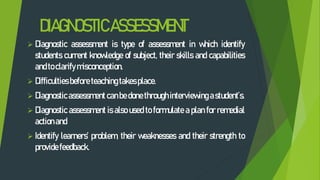 DIAGNOSTICASSESSMENT
 Diagnostic assessment is type of assessment in which identify
students current knowledge of subject, their skills and capabilities
andtoclarifymisconception.
 Difficulties before teachingtakesplace.
 Diagnosticassessment canbedonethroughinterviewing astudent’s.
 Diagnostic assessment is also used to formulate a plan for remedial
actionand
 Identify learners’ problem, their weaknesses and their strength to
providefeedback.
 