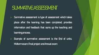 SUMMATIVEASSESSMENT
 Summative assessment is type of assessment which takes
place after the learning has been completed, provides
information and feedback that sums up the teaching and
learningprocess.
 Example of summative assessment is the End of units,
Midtermexam, Finalproject andAnnualexam.
 