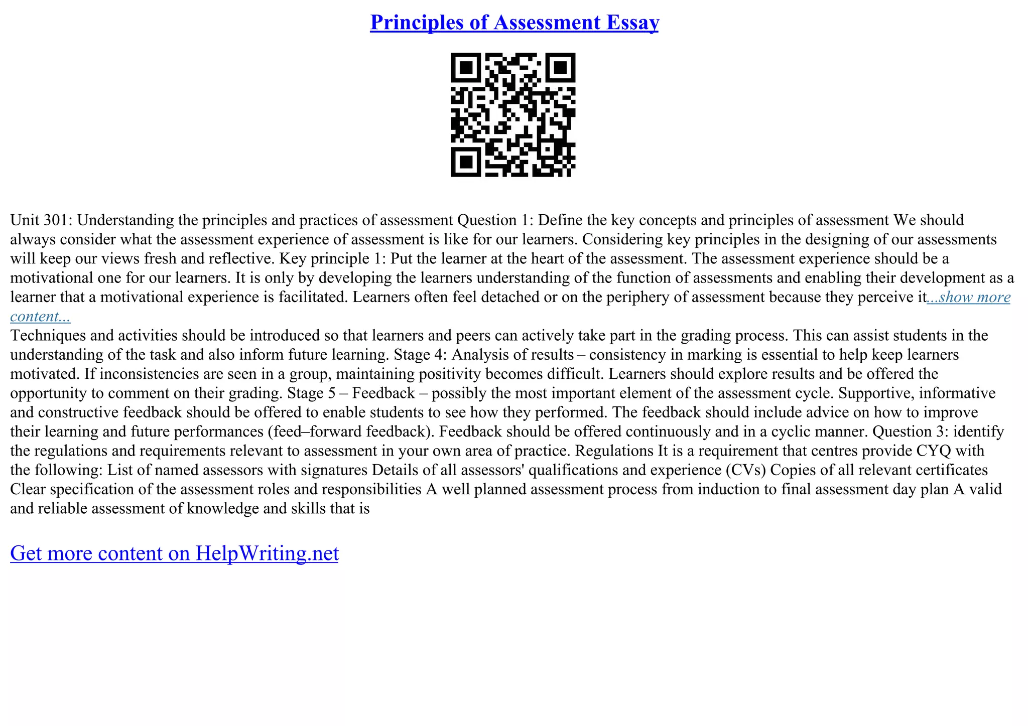 Principles of Assessment Essay
Unit 301: Understanding the principles and practices of assessment Question 1: Define the key concepts and principles of assessment We should
always consider what the assessment experience of assessment is like for our learners. Considering key principles in the designing of our assessments
will keep our views fresh and reflective. Key principle 1: Put the learner at the heart of the assessment. The assessment experience should be a
motivational one for our learners. It is only by developing the learners understanding of the function of assessments and enabling their development as a
learner that a motivational experience is facilitated. Learners often feel detached or on the periphery of assessment because they perceive it...show more
content...
Techniques and activities should be introduced so that learners and peers can actively take part in the grading process. This can assist students in the
understanding of the task and also inform future learning. Stage 4: Analysis of results – consistency in marking is essential to help keep learners
motivated. If inconsistencies are seen in a group, maintaining positivity becomes difficult. Learners should explore results and be offered the
opportunity to comment on their grading. Stage 5 – Feedback – possibly the most important element of the assessment cycle. Supportive, informative
and constructive feedback should be offered to enable students to see how they performed. The feedback should include advice on how to improve
their learning and future performances (feed–forward feedback). Feedback should be offered continuously and in a cyclic manner. Question 3: identify
the regulations and requirements relevant to assessment in your own area of practice. Regulations It is a requirement that centres provide CYQ with
the following: List of named assessors with signatures Details of all assessors' qualifications and experience (CVs) Copies of all relevant certificates
Clear specification of the assessment roles and responsibilities A well planned assessment process from induction to final assessment day plan A valid
and reliable assessment of knowledge and skills that is
Get more content on HelpWriting.net
 