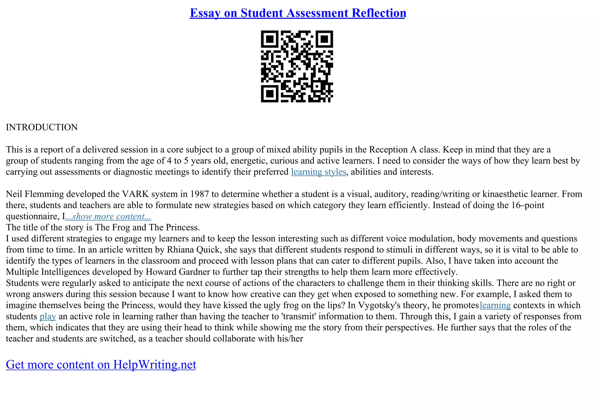 Essay on Student Assessment Reflection
INTRODUCTION
This is a report of a delivered session in a core subject to a group of mixed ability pupils in the Reception A class. Keep in mind that they are a
group of students ranging from the age of 4 to 5 years old, energetic, curious and active learners. I need to consider the ways of how they learn best by
carrying out assessments or diagnostic meetings to identify their preferred learning styles, abilities and interests.
Neil Flemming developed the VARK system in 1987 to determine whether a student is a visual, auditory, reading/writing or kinaesthetic learner. From
there, students and teachers are able to formulate new strategies based on which category they learn efficiently. Instead of doing the 16–point
questionnaire, I...show more content...
The title of the story is The Frog and The Princess.
I used different strategies to engage my learners and to keep the lesson interesting such as different voice modulation, body movements and questions
from time to time. In an article written by Rhiana Quick, she says that different students respond to stimuli in different ways, so it is vital to be able to
identify the types of learners in the classroom and proceed with lesson plans that can cater to different pupils. Also, I have taken into account the
Multiple Intelligences developed by Howard Gardner to further tap their strengths to help them learn more effectively.
Students were regularly asked to anticipate the next course of actions of the characters to challenge them in their thinking skills. There are no right or
wrong answers during this session because I want to know how creative can they get when exposed to something new. For example, I asked them to
imagine themselves being the Princess, would they have kissed the ugly frog on the lips? In Vygotsky's theory, he promoteslearning contexts in which
students play an active role in learning rather than having the teacher to 'transmit' information to them. Through this, I gain a variety of responses from
them, which indicates that they are using their head to think while showing me the story from their perspectives. He further says that the roles of the
teacher and students are switched, as a teacher should collaborate with his/her
Get more content on HelpWriting.net
 