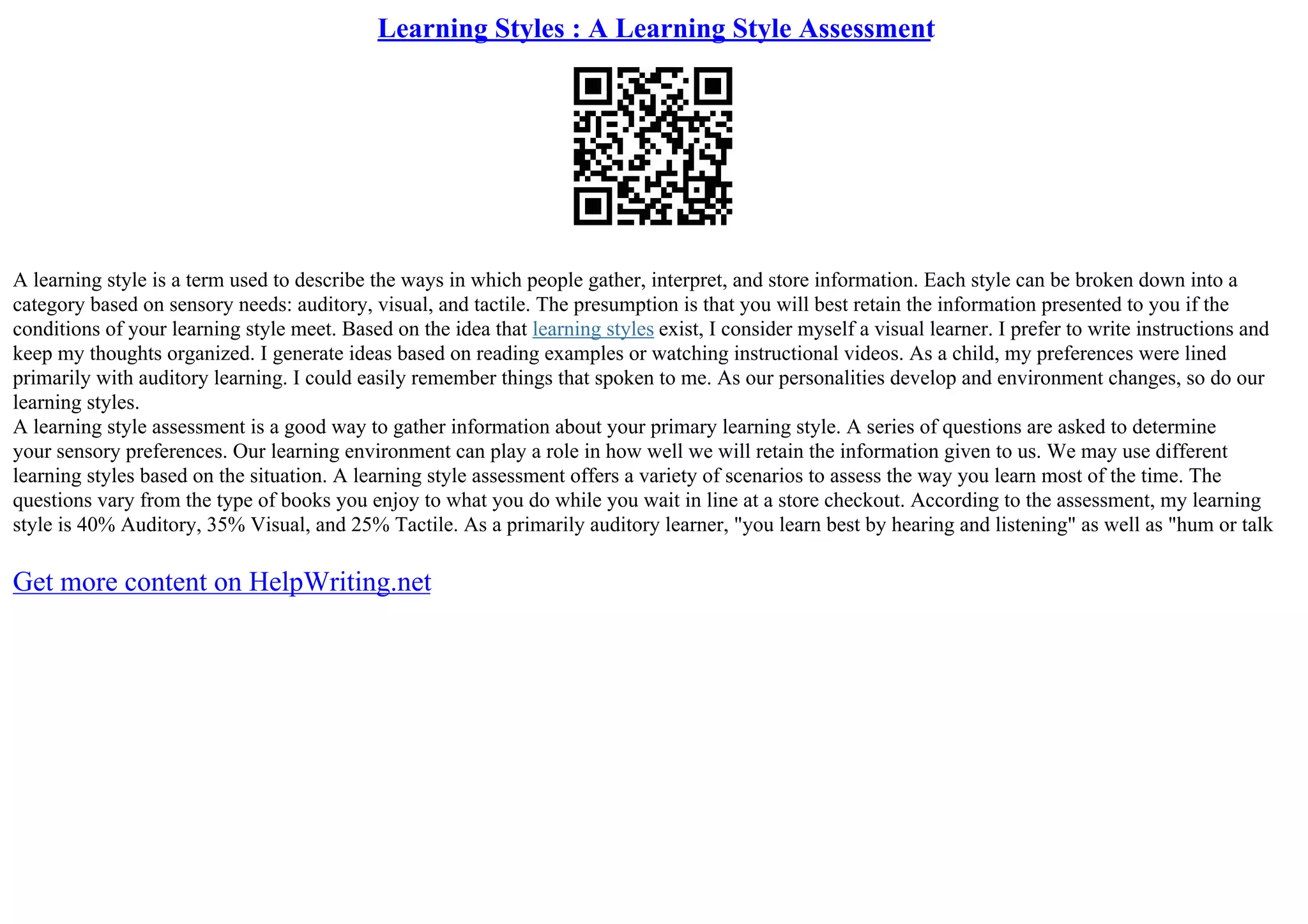 Learning Styles : A Learning Style Assessment
A learning style is a term used to describe the ways in which people gather, interpret, and store information. Each style can be broken down into a
category based on sensory needs: auditory, visual, and tactile. The presumption is that you will best retain the information presented to you if the
conditions of your learning style meet. Based on the idea that learning styles exist, I consider myself a visual learner. I prefer to write instructions and
keep my thoughts organized. I generate ideas based on reading examples or watching instructional videos. As a child, my preferences were lined
primarily with auditory learning. I could easily remember things that spoken to me. As our personalities develop and environment changes, so do our
learning styles.
A learning style assessment is a good way to gather information about your primary learning style. A series of questions are asked to determine
your sensory preferences. Our learning environment can play a role in how well we will retain the information given to us. We may use different
learning styles based on the situation. A learning style assessment offers a variety of scenarios to assess the way you learn most of the time. The
questions vary from the type of books you enjoy to what you do while you wait in line at a store checkout. According to the assessment, my learning
style is 40% Auditory, 35% Visual, and 25% Tactile. As a primarily auditory learner, "you learn best by hearing and listening" as well as "hum or talk
Get more content on HelpWriting.net
 