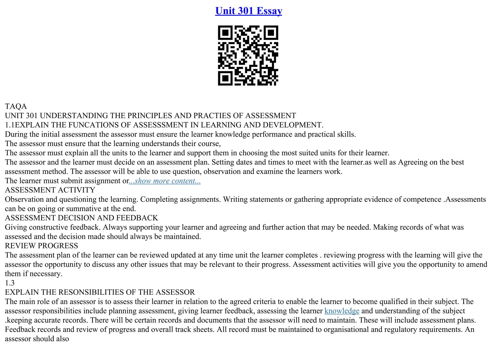 Unit 301 Essay
TAQA
UNIT 301 UNDERSTANDING THE PRINCIPLES AND PRACTIES OF ASSESSMENT
1.1EXPLAIN THE FUNCATIONS OF ASSESSSMENT IN LEARNING AND DEVELOPMENT.
During the initial assessment the assessor must ensure the learner knowledge performance and practical skills.
The assessor must ensure that the learning understands their course,
The assessor must explain all the units to the learner and support them in choosing the most suited units for their learner.
The assessor and the learner must decide on an assessment plan. Setting dates and times to meet with the learner.as well as Agreeing on the best
assessment method. The assessor will be able to use question, observation and examine the learners work.
The learner must submit assignment or...show more content...
ASSESSMENT ACTIVITY
Observation and questioning the learning. Completing assignments. Writing statements or gathering appropriate evidence of competence .Assessments
can be on going or summative at the end.
ASSESSMENT DECISION AND FEEDBACK
Giving constructive feedback. Always supporting your learner and agreeing and further action that may be needed. Making records of what was
assessed and the decision made should always be maintained.
REVIEW PROGRESS
The assessment plan of the learner can be reviewed updated at any time unit the learner completes . reviewing progress with the learning will give the
assessor the opportunity to discuss any other issues that may be relevant to their progress. Assessment activities will give you the opportunity to amend
them if necessary.
1.3
EXPLAIN THE RESONSIBILITIES OF THE ASSESSOR
The main role of an assessor is to assess their learner in relation to the agreed criteria to enable the learner to become qualified in their subject. The
assessor responsibilities include planning assessment, giving learner feedback, assessing the learner knowledge and understanding of the subject
.keeping accurate records. There will be certain records and documents that the assessor will need to maintain. These will include assessment plans.
Feedback records and review of progress and overall track sheets. All record must be maintained to organisational and regulatory requirements. An
assessor should also
 