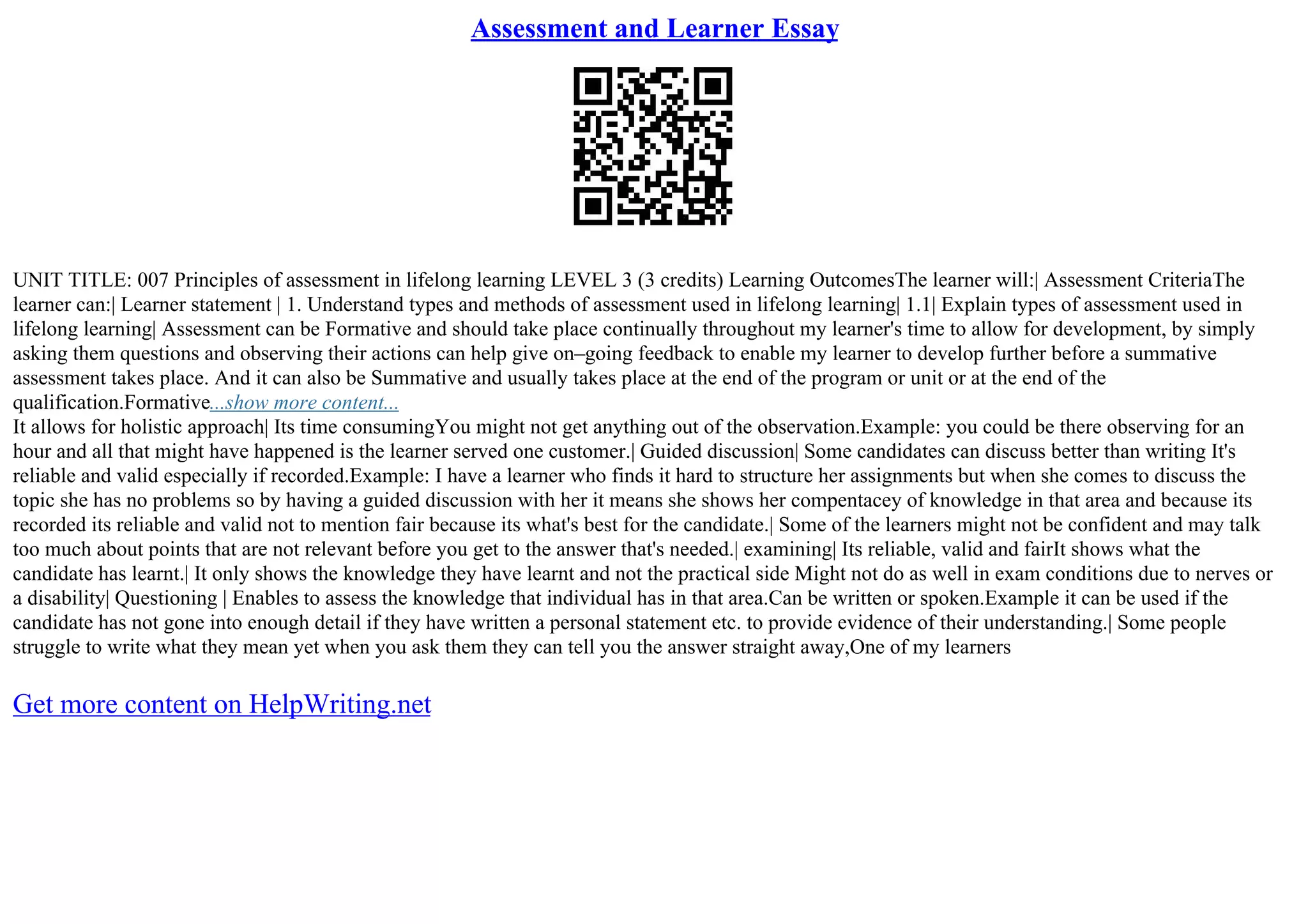 Assessment and Learner Essay
UNIT TITLE: 007 Principles of assessment in lifelong learning LEVEL 3 (3 credits) Learning OutcomesThe learner will:| Assessment CriteriaThe
learner can:| Learner statement | 1. Understand types and methods of assessment used in lifelong learning| 1.1| Explain types of assessment used in
lifelong learning| Assessment can be Formative and should take place continually throughout my learner's time to allow for development, by simply
asking them questions and observing their actions can help give on–going feedback to enable my learner to develop further before a summative
assessment takes place. And it can also be Summative and usually takes place at the end of the program or unit or at the end of the
qualification.Formative...show more content...
It allows for holistic approach| Its time consumingYou might not get anything out of the observation.Example: you could be there observing for an
hour and all that might have happened is the learner served one customer.| Guided discussion| Some candidates can discuss better than writing It's
reliable and valid especially if recorded.Example: I have a learner who finds it hard to structure her assignments but when she comes to discuss the
topic she has no problems so by having a guided discussion with her it means she shows her compentacey of knowledge in that area and because its
recorded its reliable and valid not to mention fair because its what's best for the candidate.| Some of the learners might not be confident and may talk
too much about points that are not relevant before you get to the answer that's needed.| examining| Its reliable, valid and fairIt shows what the
candidate has learnt.| It only shows the knowledge they have learnt and not the practical side Might not do as well in exam conditions due to nerves or
a disability| Questioning | Enables to assess the knowledge that individual has in that area.Can be written or spoken.Example it can be used if the
candidate has not gone into enough detail if they have written a personal statement etc. to provide evidence of their understanding.| Some people
struggle to write what they mean yet when you ask them they can tell you the answer straight away,One of my learners
Get more content on HelpWriting.net
 