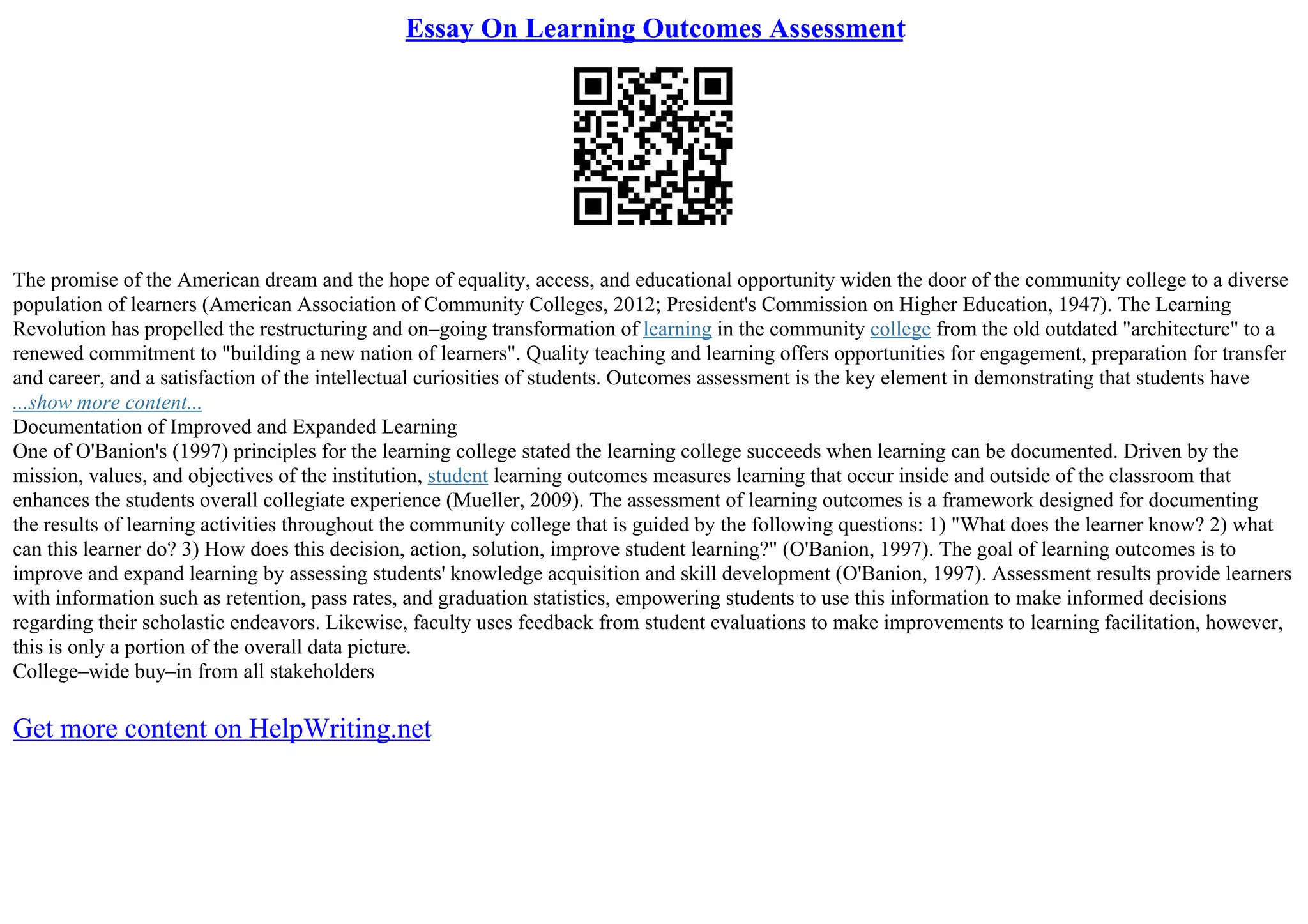 Essay On Learning Outcomes Assessment
The promise of the American dream and the hope of equality, access, and educational opportunity widen the door of the community college to a diverse
population of learners (American Association of Community Colleges, 2012; President's Commission on Higher Education, 1947). The Learning
Revolution has propelled the restructuring and on–going transformation of learning in the community college from the old outdated "architecture" to a
renewed commitment to "building a new nation of learners". Quality teaching and learning offers opportunities for engagement, preparation for transfer
and career, and a satisfaction of the intellectual curiosities of students. Outcomes assessment is the key element in demonstrating that students have
...show more content...
Documentation of Improved and Expanded Learning
One of O'Banion's (1997) principles for the learning college stated the learning college succeeds when learning can be documented. Driven by the
mission, values, and objectives of the institution, student learning outcomes measures learning that occur inside and outside of the classroom that
enhances the students overall collegiate experience (Mueller, 2009). The assessment of learning outcomes is a framework designed for documenting
the results of learning activities throughout the community college that is guided by the following questions: 1) "What does the learner know? 2) what
can this learner do? 3) How does this decision, action, solution, improve student learning?" (O'Banion, 1997). The goal of learning outcomes is to
improve and expand learning by assessing students' knowledge acquisition and skill development (O'Banion, 1997). Assessment results provide learners
with information such as retention, pass rates, and graduation statistics, empowering students to use this information to make informed decisions
regarding their scholastic endeavors. Likewise, faculty uses feedback from student evaluations to make improvements to learning facilitation, however,
this is only a portion of the overall data picture.
College–wide buy–in from all stakeholders
Get more content on HelpWriting.net
 