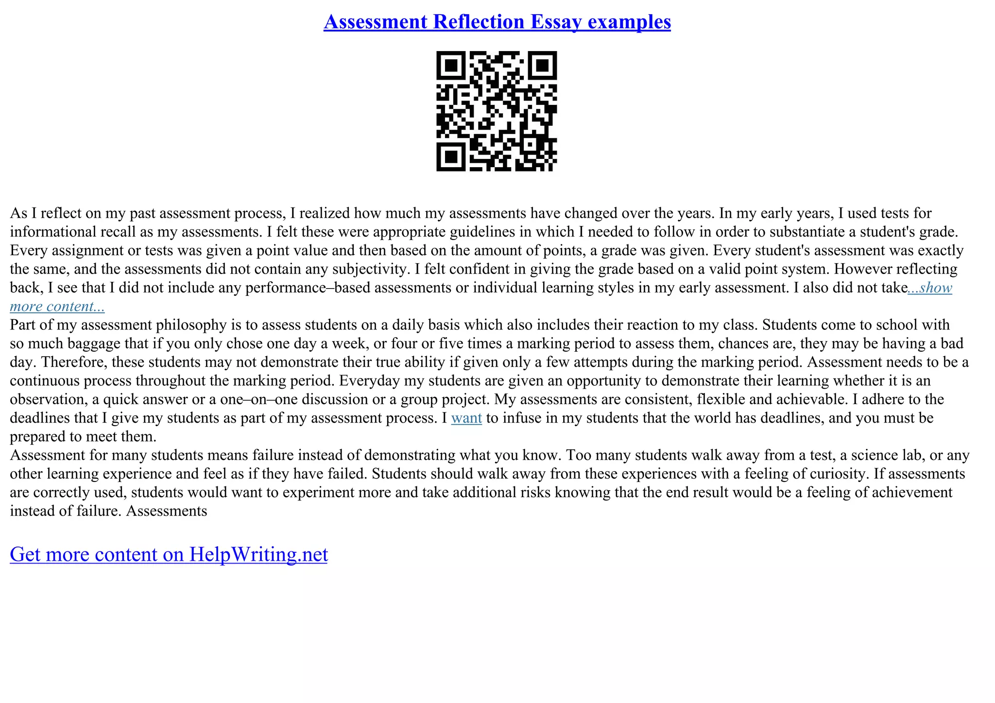 Assessment Reflection Essay examples
As I reflect on my past assessment process, I realized how much my assessments have changed over the years. In my early years, I used tests for
informational recall as my assessments. I felt these were appropriate guidelines in which I needed to follow in order to substantiate a student's grade.
Every assignment or tests was given a point value and then based on the amount of points, a grade was given. Every student's assessment was exactly
the same, and the assessments did not contain any subjectivity. I felt confident in giving the grade based on a valid point system. However reflecting
back, I see that I did not include any performance–based assessments or individual learning styles in my early assessment. I also did not take...show
more content...
Part of my assessment philosophy is to assess students on a daily basis which also includes their reaction to my class. Students come to school with
so much baggage that if you only chose one day a week, or four or five times a marking period to assess them, chances are, they may be having a bad
day. Therefore, these students may not demonstrate their true ability if given only a few attempts during the marking period. Assessment needs to be a
continuous process throughout the marking period. Everyday my students are given an opportunity to demonstrate their learning whether it is an
observation, a quick answer or a one–on–one discussion or a group project. My assessments are consistent, flexible and achievable. I adhere to the
deadlines that I give my students as part of my assessment process. I want to infuse in my students that the world has deadlines, and you must be
prepared to meet them.
Assessment for many students means failure instead of demonstrating what you know. Too many students walk away from a test, a science lab, or any
other learning experience and feel as if they have failed. Students should walk away from these experiences with a feeling of curiosity. If assessments
are correctly used, students would want to experiment more and take additional risks knowing that the end result would be a feeling of achievement
instead of failure. Assessments
Get more content on HelpWriting.net
 