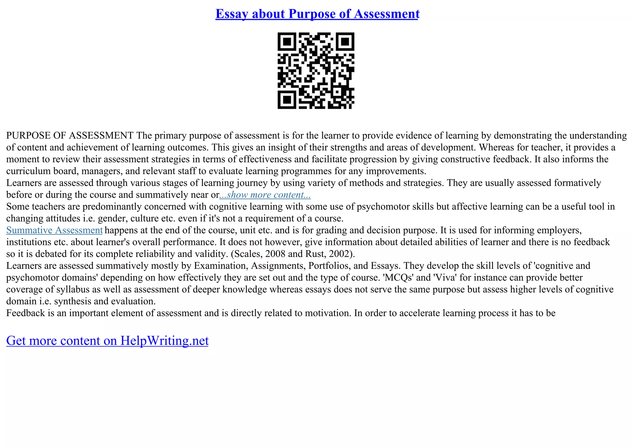 Essay about Purpose of Assessment
PURPOSE OF ASSESSMENT The primary purpose of assessment is for the learner to provide evidence of learning by demonstrating the understanding
of content and achievement of learning outcomes. This gives an insight of their strengths and areas of development. Whereas for teacher, it provides a
moment to review their assessment strategies in terms of effectiveness and facilitate progression by giving constructive feedback. It also informs the
curriculum board, managers, and relevant staff to evaluate learning programmes for any improvements.
Learners are assessed through various stages of learning journey by using variety of methods and strategies. They are usually assessed formatively
before or during the course and summatively near or...show more content...
Some teachers are predominantly concerned with cognitive learning with some use of psychomotor skills but affective learning can be a useful tool in
changing attitudes i.e. gender, culture etc. even if it's not a requirement of a course.
Summative Assessment happens at the end of the course, unit etc. and is for grading and decision purpose. It is used for informing employers,
institutions etc. about learner's overall performance. It does not however, give information about detailed abilities of learner and there is no feedback
so it is debated for its complete reliability and validity. (Scales, 2008 and Rust, 2002).
Learners are assessed summatively mostly by Examination, Assignments, Portfolios, and Essays. They develop the skill levels of 'cognitive and
psychomotor domains' depending on how effectively they are set out and the type of course. 'MCQs' and 'Viva' for instance can provide better
coverage of syllabus as well as assessment of deeper knowledge whereas essays does not serve the same purpose but assess higher levels of cognitive
domain i.e. synthesis and evaluation.
Feedback is an important element of assessment and is directly related to motivation. In order to accelerate learning process it has to be
Get more content on HelpWriting.net
 