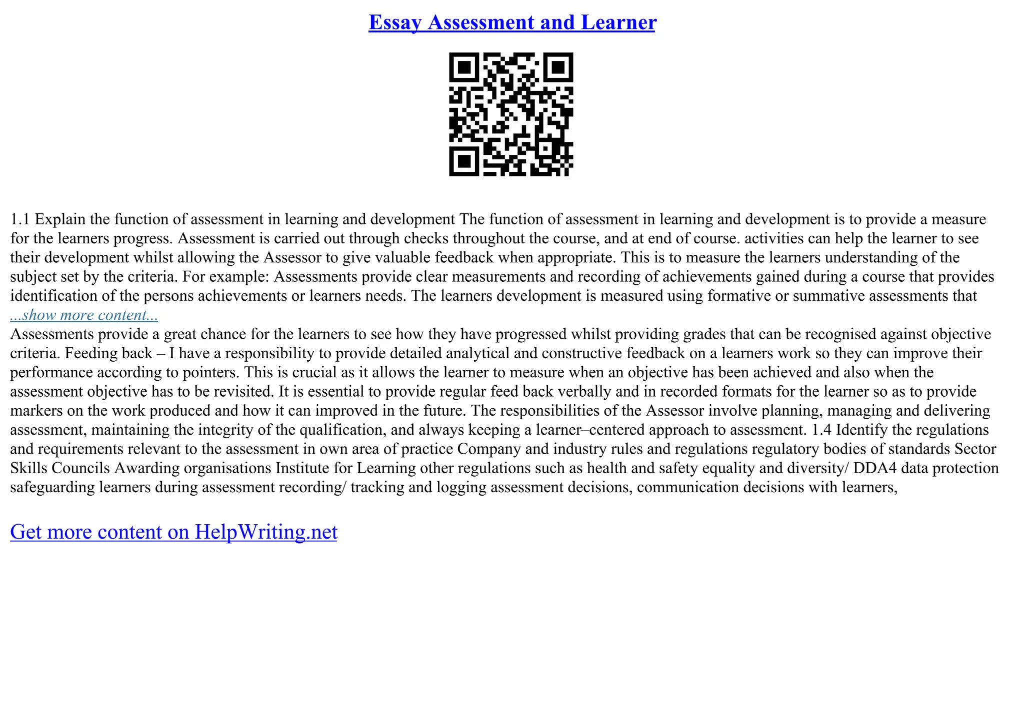 Essay Assessment and Learner
1.1 Explain the function of assessment in learning and development The function of assessment in learning and development is to provide a measure
for the learners progress. Assessment is carried out through checks throughout the course, and at end of course. activities can help the learner to see
their development whilst allowing the Assessor to give valuable feedback when appropriate. This is to measure the learners understanding of the
subject set by the criteria. For example: Assessments provide clear measurements and recording of achievements gained during a course that provides
identification of the persons achievements or learners needs. The learners development is measured using formative or summative assessments that
...show more content...
Assessments provide a great chance for the learners to see how they have progressed whilst providing grades that can be recognised against objective
criteria. Feeding back – I have a responsibility to provide detailed analytical and constructive feedback on a learners work so they can improve their
performance according to pointers. This is crucial as it allows the learner to measure when an objective has been achieved and also when the
assessment objective has to be revisited. It is essential to provide regular feed back verbally and in recorded formats for the learner so as to provide
markers on the work produced and how it can improved in the future. The responsibilities of the Assessor involve planning, managing and delivering
assessment, maintaining the integrity of the qualification, and always keeping a learner–centered approach to assessment. 1.4 Identify the regulations
and requirements relevant to the assessment in own area of practice Company and industry rules and regulations regulatory bodies of standards Sector
Skills Councils Awarding organisations Institute for Learning other regulations such as health and safety equality and diversity/ DDA4 data protection
safeguarding learners during assessment recording/ tracking and logging assessment decisions, communication decisions with learners,
Get more content on HelpWriting.net
 