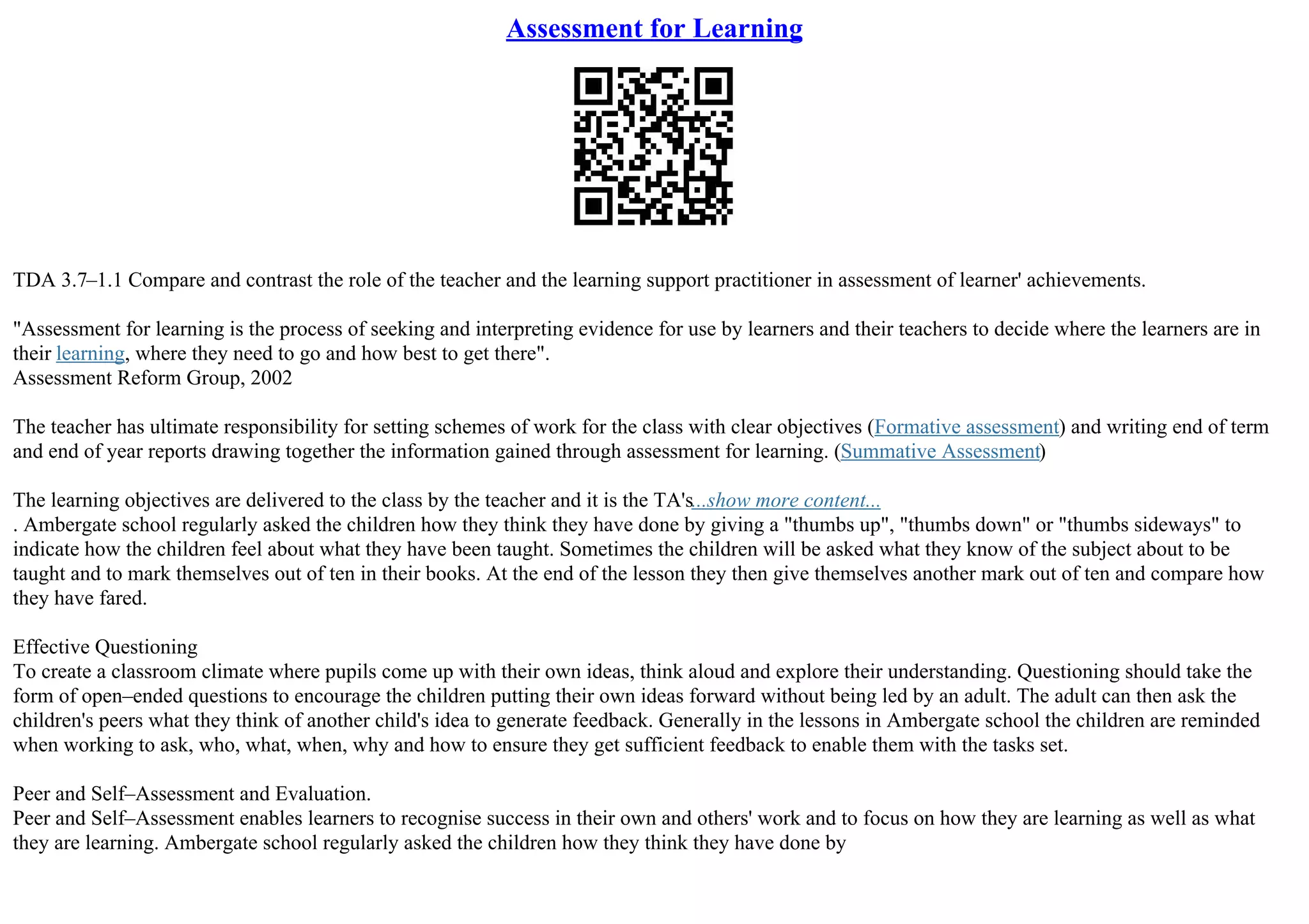 Assessment for Learning
TDA 3.7–1.1 Compare and contrast the role of the teacher and the learning support practitioner in assessment of learner' achievements.
"Assessment for learning is the process of seeking and interpreting evidence for use by learners and their teachers to decide where the learners are in
their learning, where they need to go and how best to get there".
Assessment Reform Group, 2002
The teacher has ultimate responsibility for setting schemes of work for the class with clear objectives (Formative assessment) and writing end of term
and end of year reports drawing together the information gained through assessment for learning. (Summative Assessment)
The learning objectives are delivered to the class by the teacher and it is the TA's...show more content...
. Ambergate school regularly asked the children how they think they have done by giving a "thumbs up", "thumbs down" or "thumbs sideways" to
indicate how the children feel about what they have been taught. Sometimes the children will be asked what they know of the subject about to be
taught and to mark themselves out of ten in their books. At the end of the lesson they then give themselves another mark out of ten and compare how
they have fared.
Effective Questioning
To create a classroom climate where pupils come up with their own ideas, think aloud and explore their understanding. Questioning should take the
form of open–ended questions to encourage the children putting their own ideas forward without being led by an adult. The adult can then ask the
children's peers what they think of another child's idea to generate feedback. Generally in the lessons in Ambergate school the children are reminded
when working to ask, who, what, when, why and how to ensure they get sufficient feedback to enable them with the tasks set.
Peer and Self–Assessment and Evaluation.
Peer and Self–Assessment enables learners to recognise success in their own and others' work and to focus on how they are learning as well as what
they are learning. Ambergate school regularly asked the children how they think they have done by
 