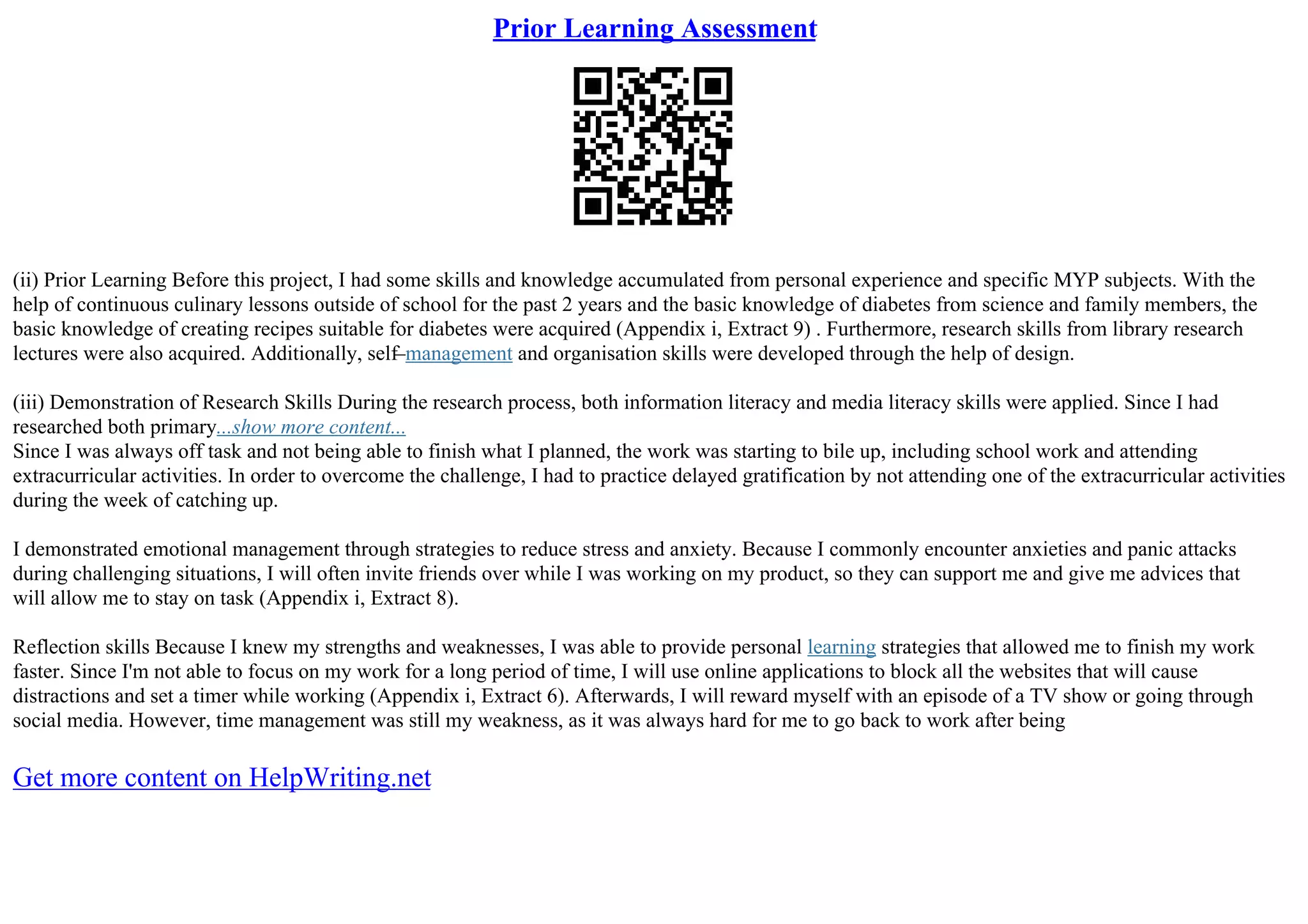 Prior Learning Assessment
(ii) Prior Learning Before this project, I had some skills and knowledge accumulated from personal experience and specific MYP subjects. With the
help of continuous culinary lessons outside of school for the past 2 years and the basic knowledge of diabetes from science and family members, the
basic knowledge of creating recipes suitable for diabetes were acquired (Appendix i, Extract 9) . Furthermore, research skills from library research
lectures were also acquired. Additionally, self–management and organisation skills were developed through the help of design.
(iii) Demonstration of Research Skills During the research process, both information literacy and media literacy skills were applied. Since I had
researched both primary...show more content...
Since I was always off task and not being able to finish what I planned, the work was starting to bile up, including school work and attending
extracurricular activities. In order to overcome the challenge, I had to practice delayed gratification by not attending one of the extracurricular activities
during the week of catching up.
I demonstrated emotional management through strategies to reduce stress and anxiety. Because I commonly encounter anxieties and panic attacks
during challenging situations, I will often invite friends over while I was working on my product, so they can support me and give me advices that
will allow me to stay on task (Appendix i, Extract 8).
Reflection skills Because I knew my strengths and weaknesses, I was able to provide personal learning strategies that allowed me to finish my work
faster. Since I'm not able to focus on my work for a long period of time, I will use online applications to block all the websites that will cause
distractions and set a timer while working (Appendix i, Extract 6). Afterwards, I will reward myself with an episode of a TV show or going through
social media. However, time management was still my weakness, as it was always hard for me to go back to work after being
Get more content on HelpWriting.net
 
