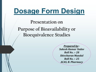 Dosage Form Design
Presentation on
Purpose of Bioavailability or
Bioequivalence Studies
Prepared by:-
Sukesh Kumar Yadav
Roll No. :- 28
Shivcharan Mandal
Roll No. :- 25
ACAS, B. Pharmacy
 