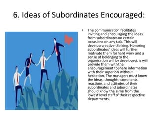 6. Ideas of Subordinates Encouraged:
• The communication facilitates
inviting and encouraging the ideas
from subordinates on certain
occasions on any task. This will
develop creative thinking. Honoring
subordinates’ ideas will further
motivate them for hard work and a
sense of belonging to the
organisation will be developed. It will
provide them with the
encouragement to share information
with their superiors without
hesitation. The managers must know
the ideas, thoughts, comments,
reactions and attitudes of their
subordinates and subordinates
should know the same from the
lowest level staff of their respective
departments.
 