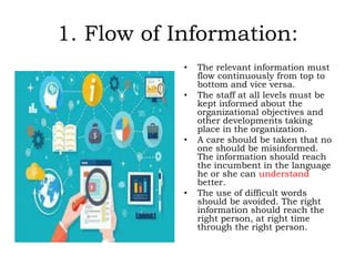 1. Flow of Information:
• The relevant information must
flow continuously from top to
bottom and vice versa.
• The staff at all levels must be
kept informed about the
organizational objectives and
other developments taking
place in the organization.
• A care should be taken that no
one should be misinformed.
The information should reach
the incumbent in the language
he or she can understand
better.
• The use of difficult words
should be avoided. The right
information should reach the
right person, at right time
through the right person.
 