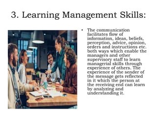 3. Learning Management Skills:
• The communication
facilitates flow of
information, ideas, beliefs,
perception, advice, opinion,
orders and instructions etc.
both ways which enable the
managers and other
supervisory staff to learn
managerial skills through
experience of others. The
experience of the sender of
the message gets reflected
in it which the person at
the receiving end can learn
by analyzing and
understanding it.
 