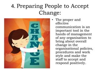4. Preparing People to Accept
Change:
• The proper and
effective
communication is an
important tool in the
hands of management
of any organisation to
bring about overall
change in the
organisational policies,
procedures and work
style and make the
staff to accept and
respond positively.
 
