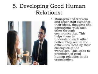 5. Developing Good Human
Relations:
• Managers and workers
and other staff exchange
their ideas, thoughts and
perceptions with each
other through
communication. This
helps them to
understand each other
better. They realize the
difficulties faced by their
colleagues at the
workplace. This leads to
promotion of good
human relations in the
organisation.
 
