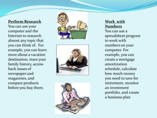 Perform ResearchYou can use your computer and the Internet to research almost any topic that you can think of.  For example, you can learn more about a vacation destination, trace your family history, access back issues of newspaper and magazines, and compare products before you buy them.Work  with NumbersYou can use a spreadsheet program to work with numbers on your computer. For example, you can create a mortgage amortization schedule, calculate how much money you need to save for retirement, monitor an investment portfolio, and create a business plan