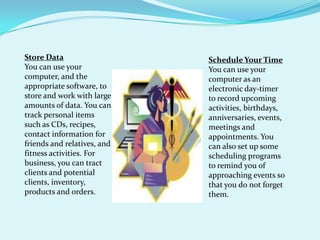 Store DataYou can use your computer, and the appropriate software, to store and work with large amounts of data. You can track personal items such as CDs, recipes, contact information for  friends and relatives, and fitness activities. For business, you can tract clients and potential clients, inventory, products and orders.Schedule Your TimeYou can use your computer as an electronic day-timer to record upcoming activities, birthdays, anniversaries, events, meetings and appointments. You can also set up some scheduling programs to remind you of approaching events so that you do not forget them. 