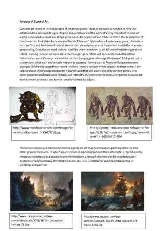 Purpose of ConceptArt
Conceptart is one of the firststagesof creatinga game,ideasof art work isneededtohelpthe
artistsand the conceptdesignertogive anoverall view of the work.It’sveryimportantthatall art
workis reviewedbecause creatingagame needstobe perfectand ithas to match the descriptionof
the characters lookalike.Forexample Worldof Warcraftisbasedon a Fantasywar game,characters
such as Orcs and Trollsneedtobe drawnto theirdescriptionorelse itwouldn't matchthe character
personality.Once the artworkisdone,itwill be thensentdowntobe 3d modelledtobringrealism
intoit.Gaming conceptart appealstothe youngergenerationasitappealsmore tothemthan
historical artwork.Conceptart work helpsthe youngergenerationagesbetween12-18 yearsoldto
understandwhatart isand whatis neededtosucceed.Gamessuchas Mario will appeartoeven
youngerchildrenbecause the artworkinvolvedismore cartoonwhichappealstothemmore.I am
talkingaboutchildrenagesbetween7-10yearsoldthat still watchand playcartoongames.The
oldergenerationof malesandfemaleswill intendtoplaymore horrorand Goreygamesbecause art
workis more advancedandhorror is mainlyaimedforadults.
Photorealismconceptartenvironment isagenre of art that encompassespainting,drawingand
othergraphicmediums,inwhichanartiststudiesaphotographand thenattemptstoreproduce the
image as realisticallyaspossible inanothermedium.Althoughthe termcanbe usedto broadly
describe artworksinmanydifferentmediums,itisalsousedtoreferspecificallytoa groupof
paintingsand painters.
http://www.designsmix.com/wp-
content/uploads/2012/11/2d-concept-art-
fantasy-22.jpg
http://www.cruzine.com/wp-
content/uploads/2013/11/001-concept-art-
flavio-bolla.jpg
http://vignette1.wikia.nocookie.net/witcher/im
ages/3/38/Tw2_conceptart_trolls.jpg/revision/l
atest?cb=20110531074806
http://www.mondespersistants.com/images/scr
eenshots/Everquest_II-306429710.jpg
 