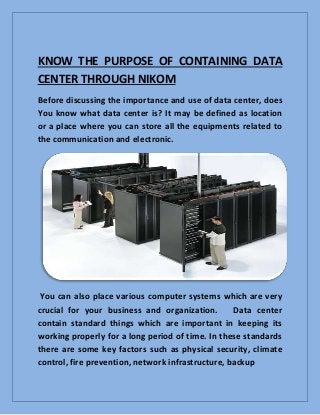 KNOW THE PURPOSE OF CONTAINING DATA
CENTER THROUGH NIKOM
Before discussing the importance and use of data center, does
You know what data center is? It may be defined as location
or a place where you can store all the equipments related to
the communication and electronic.
You can also place various computer systems which are very
crucial for your business and organization. Data center
contain standard things which are important in keeping its
working properly for a long period of time. In these standards
there are some key factors such as physical security, climate
control, fire prevention, network infrastructure, backup
 