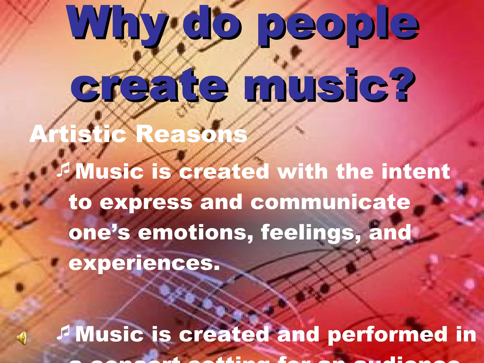 Why do people create music? Artistic Reasons Music is created with the intent to express and communicate one’s emotions, feelings, and experiences. Music is created and performed in a concert setting for an audience.  