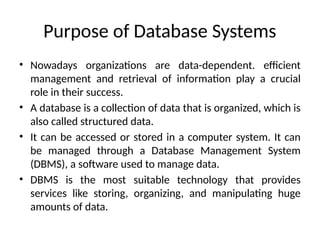 Purpose of Database Systems
• Nowadays organizations are data-dependent. efficient
management and retrieval of information play a crucial
role in their success.
• A database is a collection of data that is organized, which is
also called structured data.
• It can be accessed or stored in a computer system. It can
be managed through a Database Management System
(DBMS), a software used to manage data.
• DBMS is the most suitable technology that provides
services like storing, organizing, and manipulating huge
amounts of data.
 