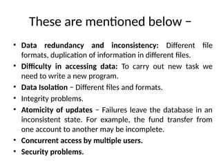 These are mentioned below −
• Data redundancy and inconsistency: Different file
formats, duplication of information in different files.
• Difficulty in accessing data: To carry out new task we
need to write a new program.
• Data Isolation − Different files and formats.
• Integrity problems.
• Atomicity of updates − Failures leave the database in an
inconsistent state. For example, the fund transfer from
one account to another may be incomplete.
• Concurrent access by multiple users.
• Security problems.
 