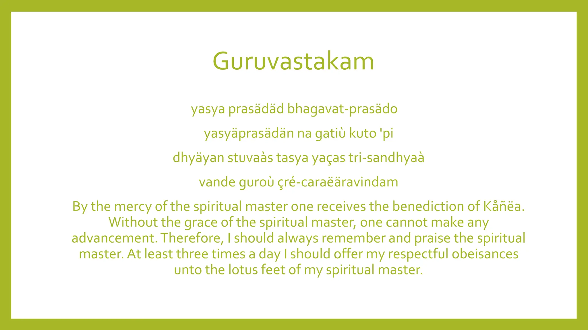 Guruvastakam
yasya prasädäd bhagavat-prasädo
yasyäprasädän na gatiù kuto 'pi
dhyäyan stuvaàs tasya yaças tri-sandhyaà
vande guroù çré-caraëäravindam
By the mercy of the spiritual master one receives the benediction of Kåñëa.
Without the grace of the spiritual master, one cannot make any
advancement.Therefore, I should always remember and praise the spiritual
master. At least three times a day I should offer my respectful obeisances
unto the lotus feet of my spiritual master.
 