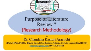 Purpose of Literature
Review ?
(Research Methodology)
By
Dr. Chandana Kasturi Arachchi
(PhD, MPhil, PGDE, Dip. in Eng., B.Sc. Business Admin., Cert. in Leadership, HETC)
chacmb@gmail.com 0094 702845514
Dr. C. Kasturiarachchi -chacmb@gmail.com 1
 