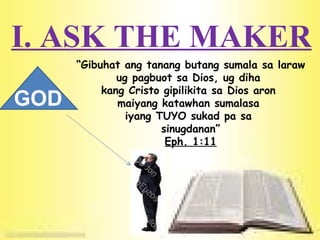I. ASK THE MAKER “ Gibuhat ang tanang butang sumala sa laraw ug pagbuot sa Dios, ug diha  kang Cristo gipilikita sa Dios aron  maiyang katawhan sumalasa  iyang TUYO sukad pa sa  sinugdanan” Eph. 1:11 GOD 