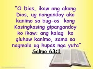 “ O Dios, ikaw ang akong  Dios, ug nangandoy ako  kanimo sa bug-os  kong  Kasingkasing gipangandoy  ko ikaw; ang kalag  ko  giuhaw kanimo, sama sa  nagmala ug hupas nga yuta” Salmo 63:1 