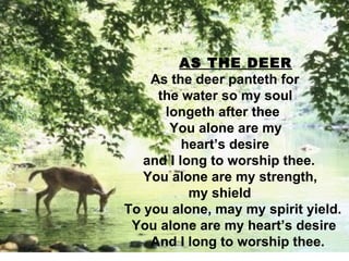   AS THE DEER As the deer panteth for  the water so my soul  longeth after thee You alone are my  heart’s desire and I long to worship thee. You alone are my strength,  my shield To you alone, may my spirit yield. You alone are my heart’s desire And I long to worship thee. 