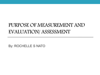 PURPOSE OF MEASUREMENT AND
EVALUATION/ ASSESSMENT
By: ROCHELLE S NATO
 