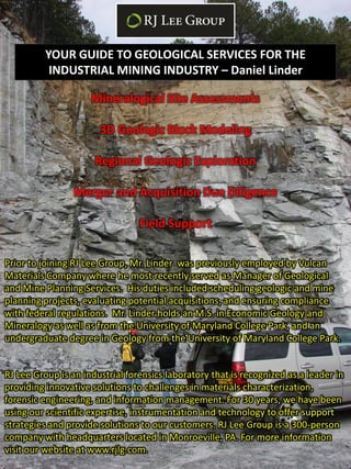 YOUR GUIDE TO GEOLOGICAL SERVICES FOR THE
           INDUSTRIAL MINING INDUSTRY – Daniel Linder

                     Mineralogical Site Assessments

                       3D Geologic Block Modeling

                      Regional Geologic Exploration

                 Merger and Acquisition Due Diligence

                                 Field Support

Prior to joining RJ Lee Group, Mr. Linder was previously employed by Vulcan
Materials Company where he most recently served as Manager of Geological
and Mine Planning Services. His duties included scheduling geologic and mine
planning projects, evaluating potential acquisitions, and ensuring compliance
with federal regulations. Mr. Linder holds an M.S. in Economic Geology and
Mineralogy as well as from the University of Maryland College Park, and an
undergraduate degree in Geology from the University of Maryland College Park.


RJ Lee Group is an industrial forensics laboratory that is recognized as a leader in
providing innovative solutions to challenges in materials characterization,
forensic engineering, and information management. For 30 years, we have been
using our scientific expertise, instrumentation and technology to offer support
strategies and provide solutions to our customers. RJ Lee Group is a 300-person
company with headquarters located in Monroeville, PA. For more information
visit our website at www.rjlg.com.
 