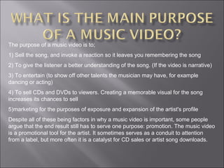 The purpose of a music video is to;
1) Sell the song, and invoke a reaction so it leaves you remembering the song
2) To give the listener a better understanding of the song. (If the video is narrative)
3) To entertain (to show off other talents the musician may have, for example
dancing or acting)
4) To sell CDs and DVDs to viewers. Creating a memorable visual for the song
increases its chances to sell
5)marketing for the purposes of exposure and expansion of the artist's profile
Despite all of these being factors in why a music video is important, some people
argue that the end result still has to serve one purpose: promotion. The music video
is a promotional tool for the artist. It sometimes serves as a conduit to attention
from a label, but more often it is a catalyst for CD sales or artist song downloads.
 