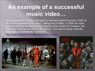 An example of a successful
        music video…
Michael Jackson's 'Thriller' was listed by Guinness World Records in 2006 as
the "most successful music video", selling over 9 million. In 2009, the video
was inducted into the National Film Registry of the Library of Congress, the
first music video to ever receive this honour. This was for being “culturally,
historically or aesthetically” significant.
http://www.youtube.com/watch?v=p_MuUcxHATo
 