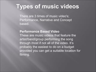 Types of music videos
 There are 3 times of music video's;
 Performance, Narrative and Concept
 based.

 Performance Based Video
 These are music videos that feature the
 artist/band/group performing the song
 through most if not all of the video. It’s
 probably the easiest to do on a budget
 provided you can get a suitable location for
 filming.
 