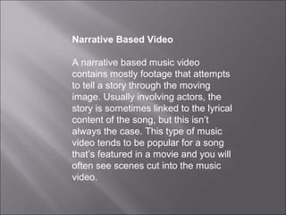 Narrative Based Video

A narrative based music video
contains mostly footage that attempts
to tell a story through the moving
image. Usually involving actors, the
story is sometimes linked to the lyrical
content of the song, but this isn’t
always the case. This type of music
video tends to be popular for a song
that’s featured in a movie and you will
often see scenes cut into the music
video.
 