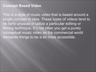 Concept Based Video

This is a style of music video that is based around a
single concept or idea. These types of videos tend to
be fairly unusual or utilize a particular editing or
filming technique. It’s not often you get a purely
conceptual music video as the commercial world
demands things to be a bit more accessible.
 